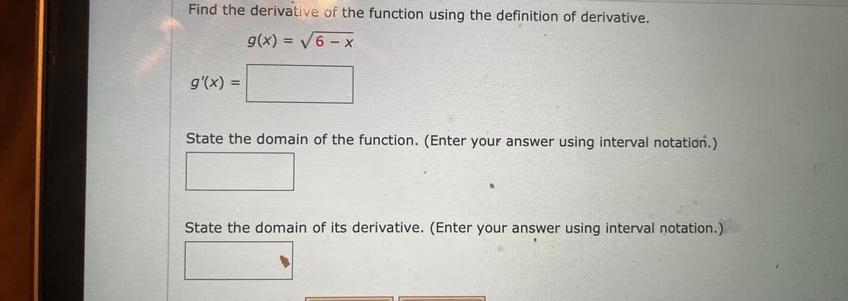 Find the derivative of the function using the definition of derivative.
g(x) = V6 – x
%3D
g'(x) =
%3D
State the domain of the function. (Enter your answer using interval notation.)
State the domain of its derivative. (Enter your answer using interval notation.)
