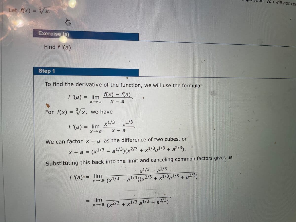 1, you will not rec
Let (x) = Vx.
%3D
Exercise (a)
Find f '(a).
Step 1
To find the derivative of the function, we will use the formula
f '(a) = lim f(x) – f(a)
X - a
For f(x) = Vx, we have
%3D
x!/3 – a1/3
f '(a) = lim
X T a
We can factor x – a as the difference of two cubes, or
x – a = (x1/3 - a/3)(x²/3 + x1/331/3 + a2/3).
Substituting this back into the limit and canceling common factors gives us
x1/3 – a1/3
+ x1/3a1/3 + a2/3)
f '(a) = lim
x→a (x/3 – a1/3)(x2/3 + x1/3al/3 + a2/3)
lim
x→a (x2/3 + x1/3 a1/3 + a²/3)
身
