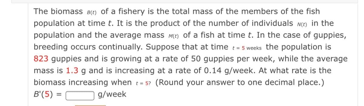 The biomass B(t) of a fishery is the total mass of the members of the fish
population at time t. It is the product of the number of individuals N(t) in the
population and the average mass M(t) of a fish at time t. In the case of guppies,
breeding occurs continually. Suppose that at time t= 5 weeks the population is
823 guppies and is growing at a rate of 50 guppies per week, while the average
mass is 1.3 g and is increasing at a rate of 0.14 g/week. At what rate is the
biomass increasing when t = 5? (Round your answer to one decimal place.)
B'(5) =
g/week
