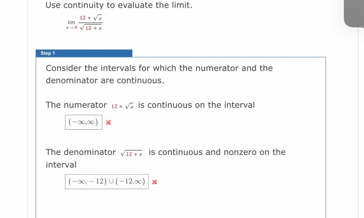 Use continuity to evaluate the limit.
12 + Vx
lim
x-4 V 12 + x
Step 1
Consider the intervals for which the numerator and the
denominator are continuous.
The numerator 12+ Vx is continuous on the interval
(-0,00) x
The denominator V12 + x is continuous and nonzero on the
interval
(-00, – 12) U (–12,00) *
