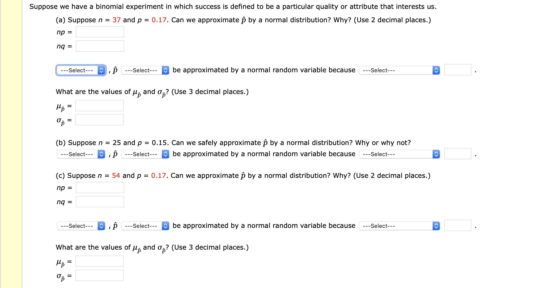 Suppose we have a binomial experiment in which success is defined to be a particular quality or attribute that interests us.
(a) Suppose n = 37 and p = 0.17. Can we approximate p by a normal distribution? Why? (Use 2 decimal places.)
пр —
O be approximated by a normal random variable because
---Select---
---Select---
---Select---
and o
0g? (Use 3 decimal places.)
What are the values of
Иp
(b) Suppose n = 25 and p = 0.15. Can we safely approximate p by a normal distribution? Why or why not?
O be approximated by a normal random variable because
---Select---
---Select---
---Select---
(c) Suppose n = 54 and p = 0.17. Can we approximate p by a normal distribution? Why? (Use 2 decimal places.)
пр 3
= bu
O be approximated by a normal random variable because
---Select---
---Select---
---Select---
What are the values of u, and o,? (Use 3 decimal places.)
<>
