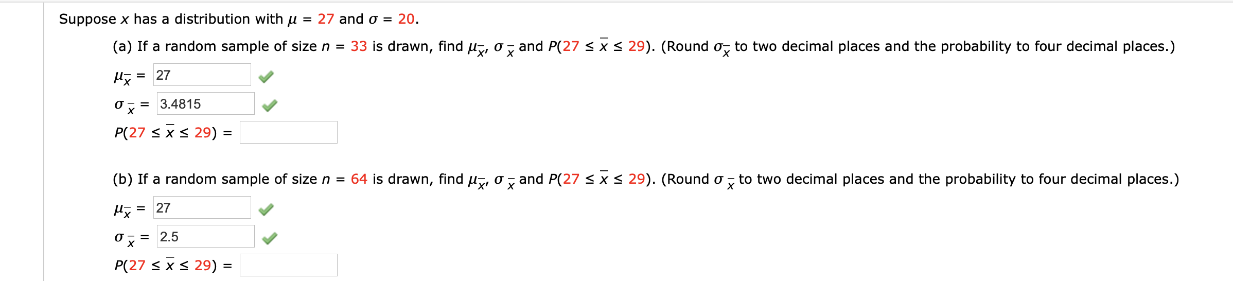 = 27 and 0 = 20.
Suppose x has a distribution with u
(a) If a random sample of size n = 33 is drawn, find µ, o
and P(27 < x < 29). (Round o, to two decimal places and the probability to four decimal places.)
х
27
%3D
= 3.4815
х
P(27 < x < 29) =
(b) If a random sample of size n =
64 is drawn, find u, o, and P(27 < x < 29). (Round o
to two decimal places and the probability to four decimal places.)
х
27
%3D
2.5
P(27 < x < 29) =
