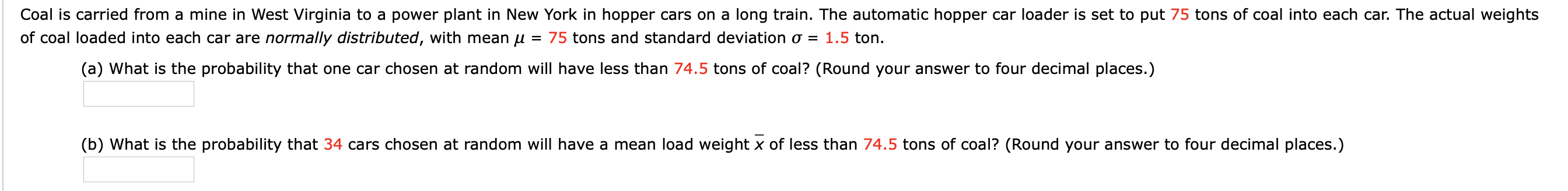 Coal is carried from a mine in West Virginia to a power plant in New York in hopper cars on a long train. The automatic hopper car loader is set to put 75 tons of coal into each car. The actual weights
1.5 ton.
of coal loaded into each car are normally distributed, with mean u
75 tons and standard deviation o =
(a) What is the probability that one car chosen at random will have less than 74.5 tons of coal? (Round your answer to four decimal places.)
(b) What is the probability that 34 cars chosen at random will have a mean load weight x of less than 74.5 tons of coal? (Round your answer to four decimal places.)
