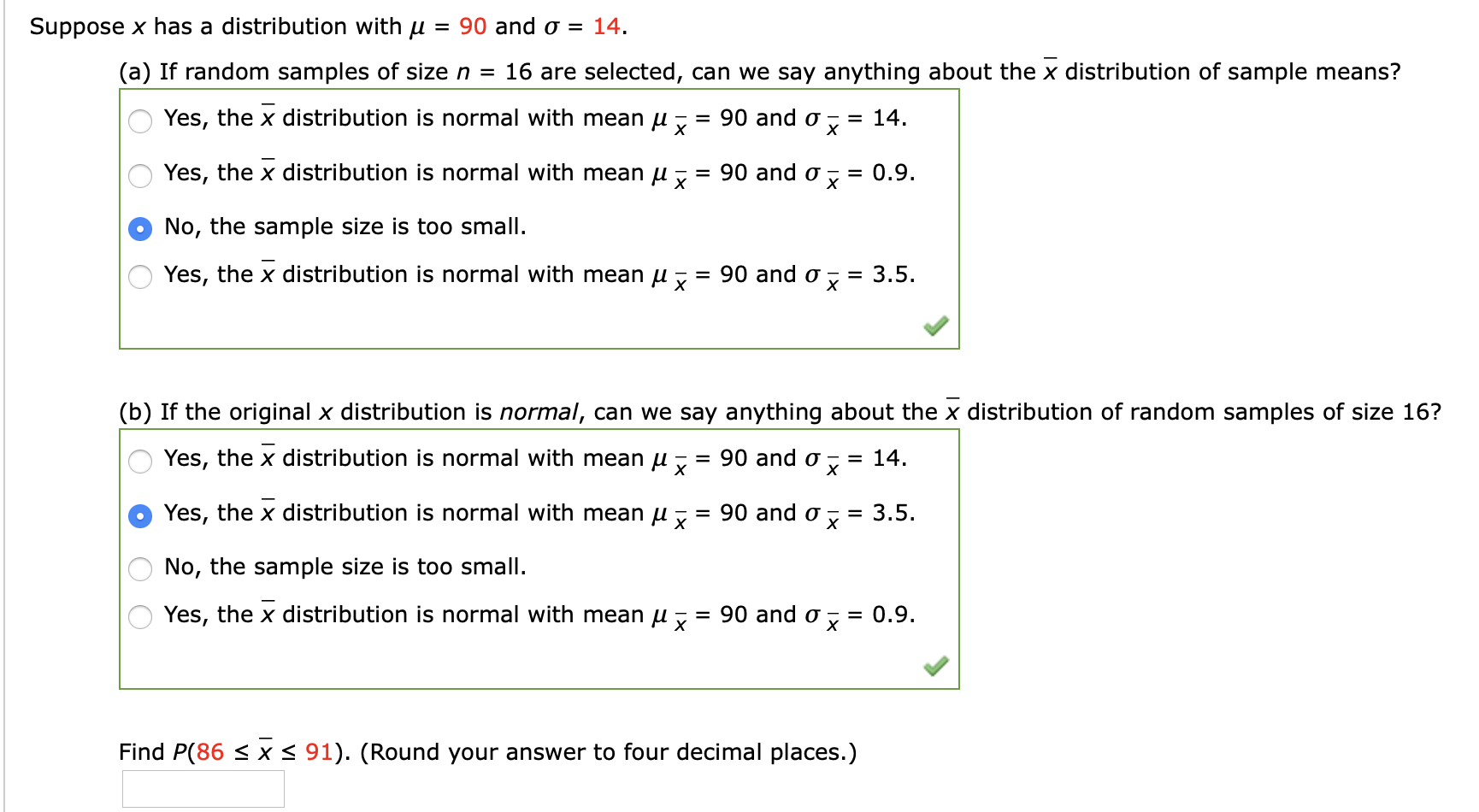 Suppose x has a distribution with u = 90 and o = 14.
(a) If random samples of size n = 16 are selected, can we say anything about the x distribution of sample means?
= 14.
х
Yes, the x distribution is normal with mean u
= 90 and o
Yes, the x distribution is normal with mean u :
90 and o
= 0.9.
х
No, the sample size is too small.
= 3.5.
х
Yes, the x distribution is normal with mean u , :
90 and o
%3D
(b) If the original x distribution is normal, can we say anything about the x distribution of random samples of size 16?
= 14.
х
Yes, the x distribution is normal with mean u , = 90 and o
Yes, the x distribution is normal with mean u ,
= 90 and o
3.5.
%3D
No, the sample size is too small.
Yes, the x distribution is normal with mean u ,
90 and o
0.9.
х
%3D
Find P(86 < x < 91). (Round your answer to four decimal places.)
