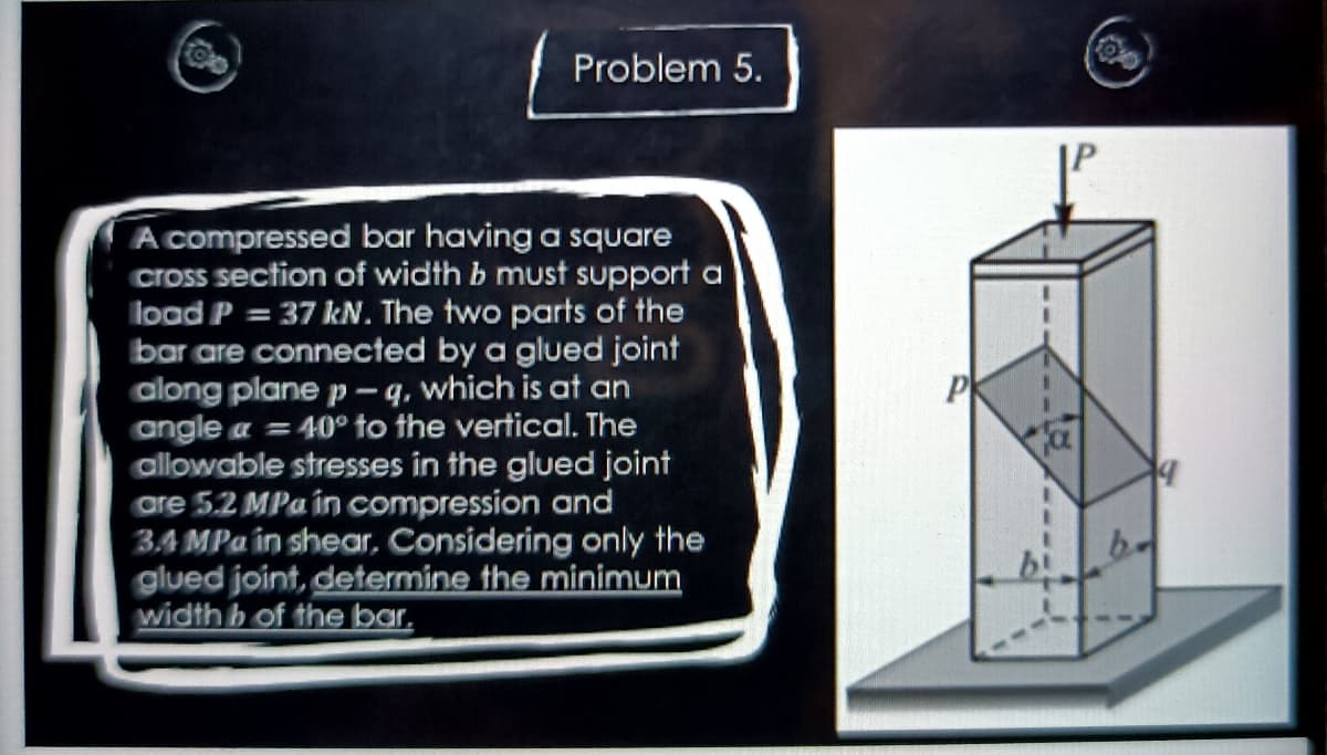 Problem 5.
A compressed bar having a square
Cross section of width b must support a
load P = 37 kN. The two parts of the
bar are connected by a glued joint
along plane p - q, which is at an
angle a = 40° to the vertical. The
allowable stresses in the glued joint
are 5.2 MPa in compression and
3A MPa in shear, Considering only the
glued joint, determine the minimum
width b of the bar,
