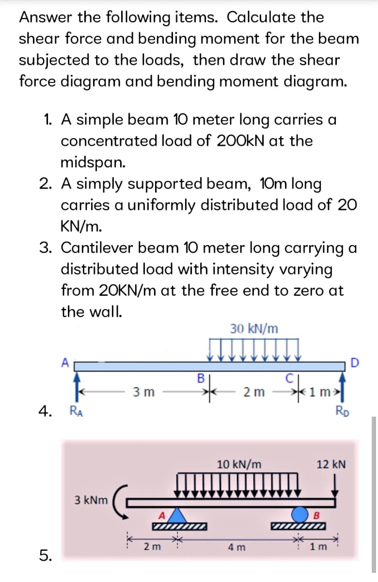 Answer the following items. Calculate the
shear force and bending moment for the beam
subjected to the loads, then draw the shear
force diagram and bending moment diagram.
1. A simple beam 10 meter long carries a
concentrated load of 20OKN at the
midspan.
2. A simply supported beam, 10m long
carries a uniformly distributed load of 20
KN/m.
3. Cantilever beam 10 meter long carrying a
distributed load with intensity varying
from 20KN/m at the free end to zero at
the wall.
30 kN/m
В
*1m:
RD
3 m
2 m
4. RA
10 kN/m
12 kN
3 kNm
2 m
4 m
1 m
5.
