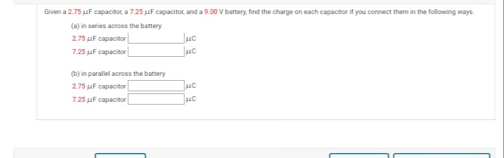 Given a 2.75 uF capacitor, a 7.25 uF capacitor, and a 9.00 V battery, find the charge on each capacitor if you connect them in the following ways.
(a) in series across the battery
2.75 uF capacitor
7.25 uF capacitor
Juc
(b) in parallel across the battery
2.75 uF capacitor
7.25 uF capacitor
