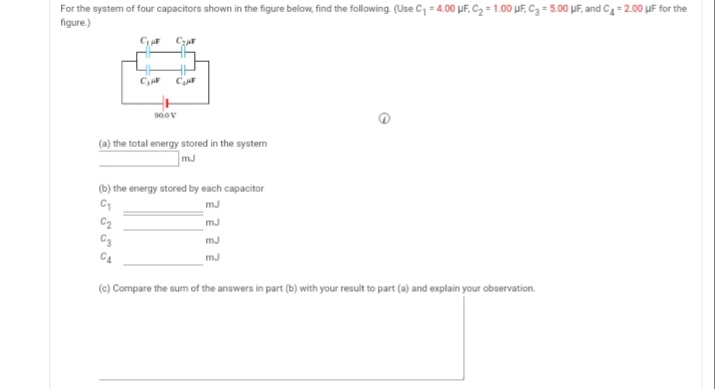 For the system of four capacitors shown in the figure below, find the following. (Use C, = 4.00 µF, C2 = 1.00 µF, C3 = 5.00 µF, and C4 = 2.00 µF for the
figure.)
CzuF
C
(a) the total energy stored in the system
mJ
(b) the energy stored by each capacitor
mJ
C2
C3
mJ
mJ
C4
mJ
(c) Compare the sum of the answers in part (b) with your result to part (a) and explain your observation.
