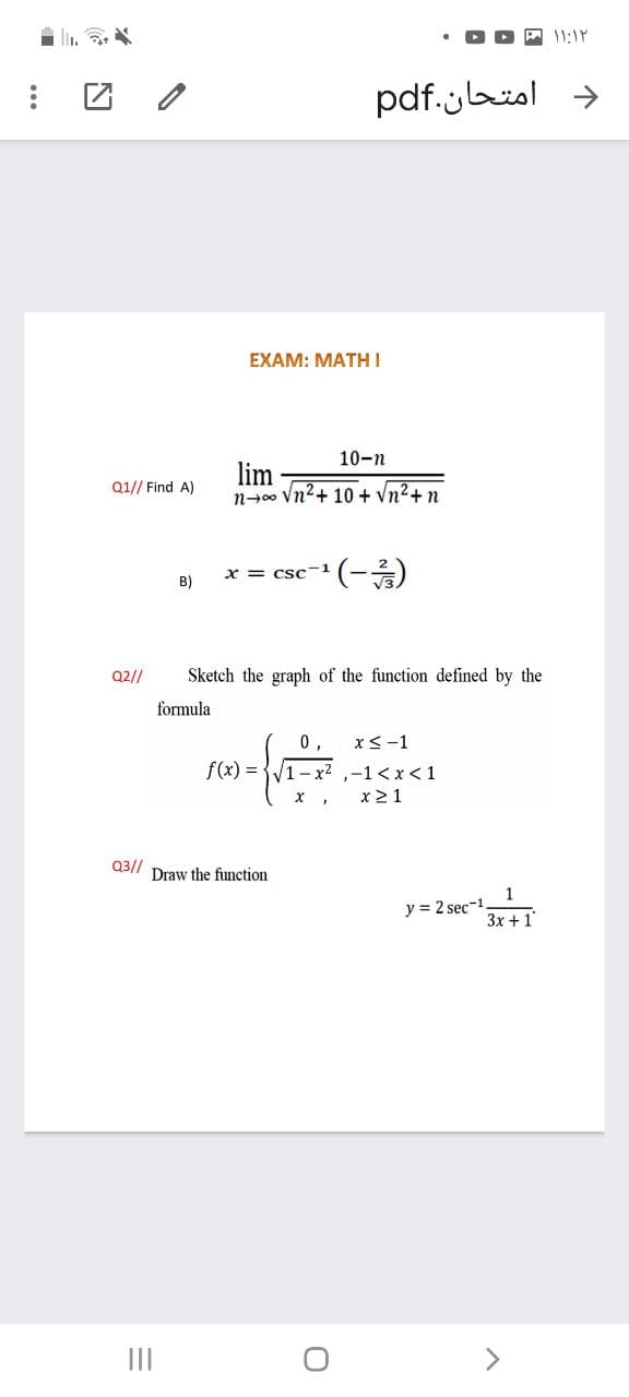 11:1P
د امتحان.pdf
EXAM: MATH I
10-n
lim
n-00 Vn2+ 10 + Vn2+ n
Q1// Find A)
x = csc-1
B)
Q2//
Sketch the graph of the function defined by the
formula
0,
x<-1
f(x) =
- x² ,-1 < x < 1
x21
Q3//
Draw the function
1
y = 2 sec-1
3x + 1
II
