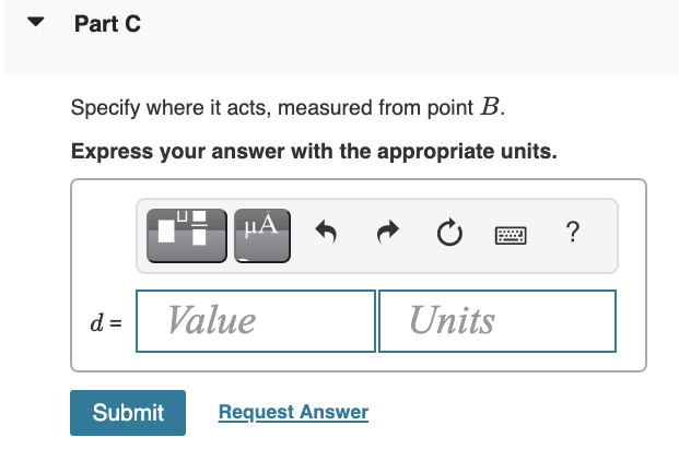 Part C
Specify where it acts, measured from point B.
Express your answer with the appropriate units.
µA
?
d =
Value
Units
Submit
Request Answer
