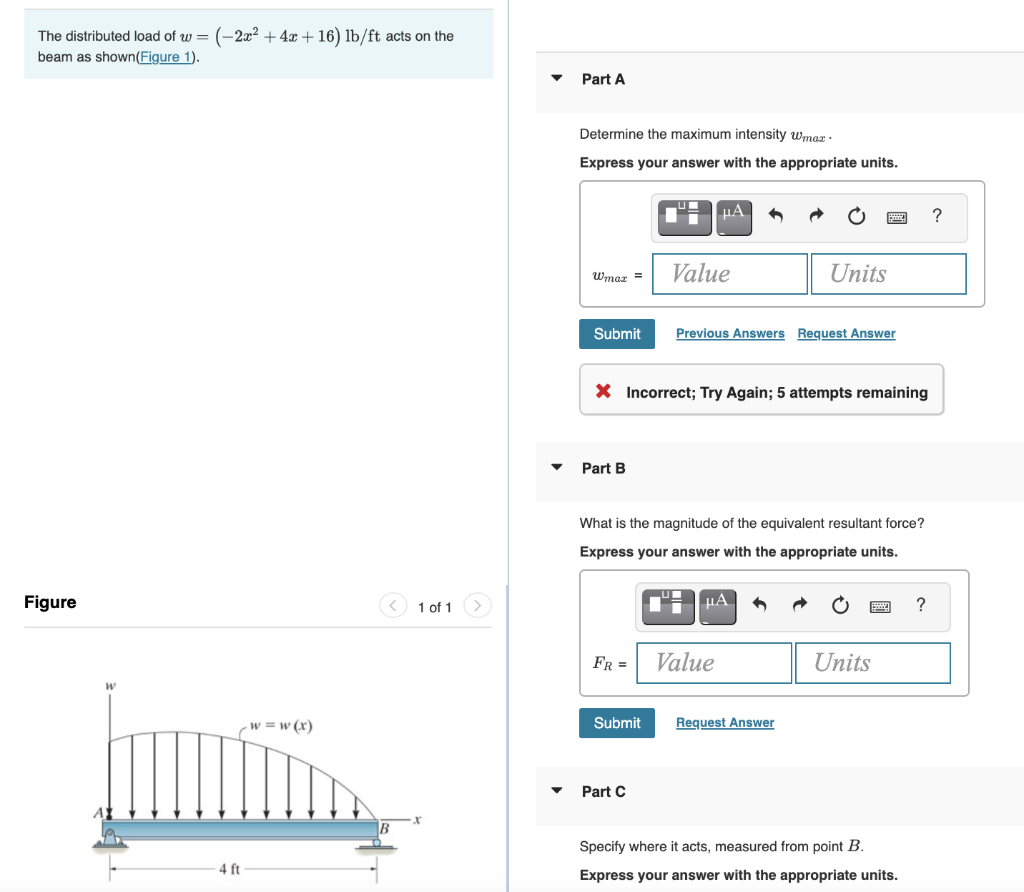 The distributed load of w = (-2x² + 4x + 16) lb/ft acts on the
beam as shown(Figure 1).
Part A
Determine the maximum intensity wmar ·
Express your answer with the appropriate units.
U
HA
Value
Units
Wmaz =
Submit
Previous Answers Request Answer
X Incorrect; Try Again; 5 attempts remaining
Part B
What is the magnitude of the equivalent resultant force?
Express your answer with the appropriate units.
Figure
1 of 1
µA
FR =
Value
Units
-w = w (x)
Submit
Request Answer
Part C
Specify where it acts, measured from point B.
4 ft
Express your answer with the appropriate units.

