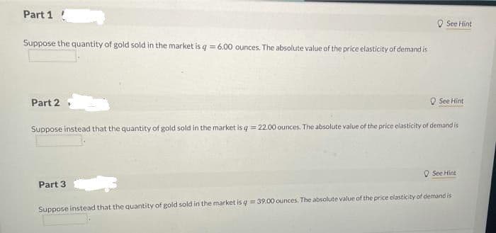 Part 1
O See Hint
Suppose the quantity of gold sold in the market is q = 6.00 ounces. The absolute value of the price elasticity of demand is
Part 2
O See Hint
Suppose instead that the quantity of gold sold in the market is q = 22.00 ounces. The absolute value of the price elasticity of demand is
O See Hint
Part 3
Suppose instead that the quantity of gold sold in the market is q = 39.00 ounces. The absolute value of the price elasticity of demand is
