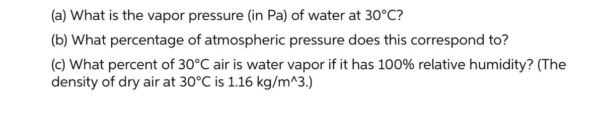 (a) What is the vapor pressure (in Pa) of water at 30°C?
(b) What percentage of atmospheric pressure does this correspond to?
(c) What percent of 30°C air is water vapor if it has 100% relative humidity? (The
density of dry air at 30°C is 1.16 kg/m^3.)
