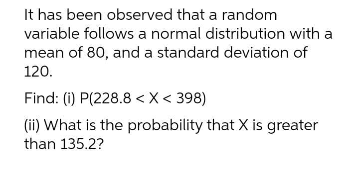 It has been observed that a random
variable follows a normal distribution with a
mean of 80, and a standard deviation of
120.
Find: (i) P(228.8 < X< 398)
(ii) What is the probability that X is greater
than 135.2?
