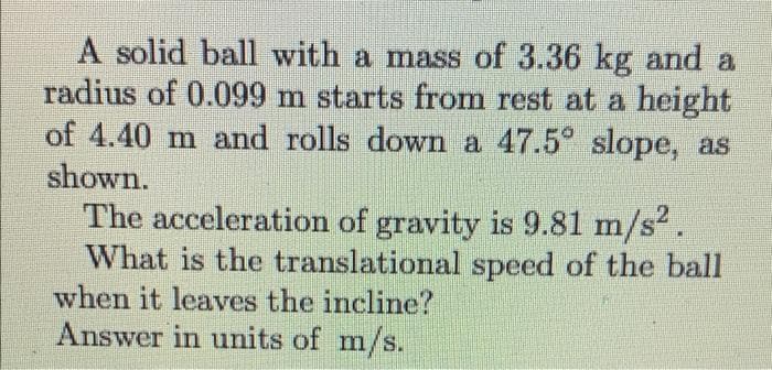 A solid ball with a mass of 3.36 kg and a
radius of 0.099 m starts from rest at a height
of 4.40 m and rolls down a 47.5° slope, as
shown.
The acceleration of gravity is 9.81 m/s2.
What is the translational speed of the ball
when it leaves the incline?
Answer in units of m/s.
