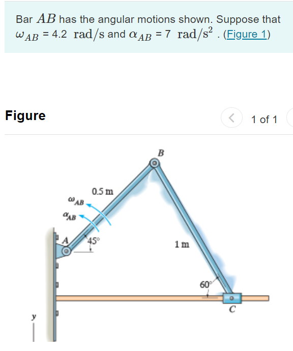 Bar AB has the angular motions shown. Suppose that
WAB = 4.2 rad/s and a AB = 7 rad/s² . (Figure 1)
Figure
1 of 1
B
0.5 m
WAB
1 m
60°
C
