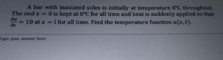 A bar with insulated sides is initially at temperature 0°C throughout.
The end x =0 is kept at 0°C for all time and heat is suddenly applied so that
= 10 at x = I for all time. Find the temperature function u(x, t).
%3D
at
ype your answer here
