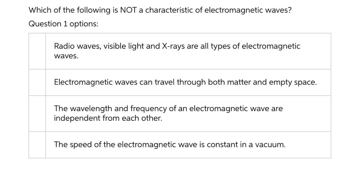 Which of the following is NOTa characteristic of electromagnetic waves?
Question 1 options:
Radio waves, visible light and X-rays are all types of electromagnetic
waves.
Electromagnetic waves can travel through both matter and empty space.
The wavelength and frequency of an electromagnetic wave are
independent from each other.
The speed of the electromagnetic wave is constant in a vacuum.
