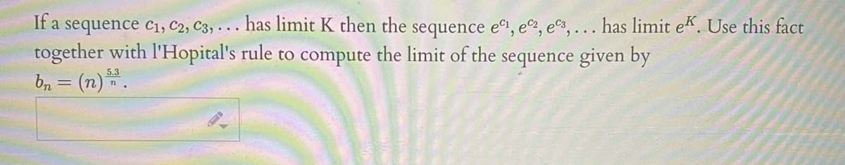 If a sequence c1, C2, C3, . . . has limit K then the sequence e, e, es,... has limit ek. Use this fact
together with l'Hopital's rule to compute the limit of the sequence given by
bn = (n).
5.3
