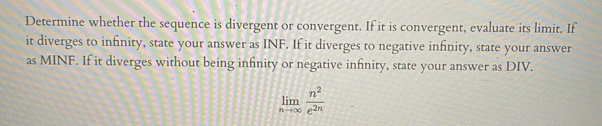 Determine whether the sequence is divergent or convergent. If it is convergent, evaluate its limit. If
it diverges to infinity, state your answer as INF. If it diverges to negative infinity, state your answer
as MINF. If it diverges without being infinity or negative infinity, state your answer as DIV.
2
n
lim
n→∞ p2n

