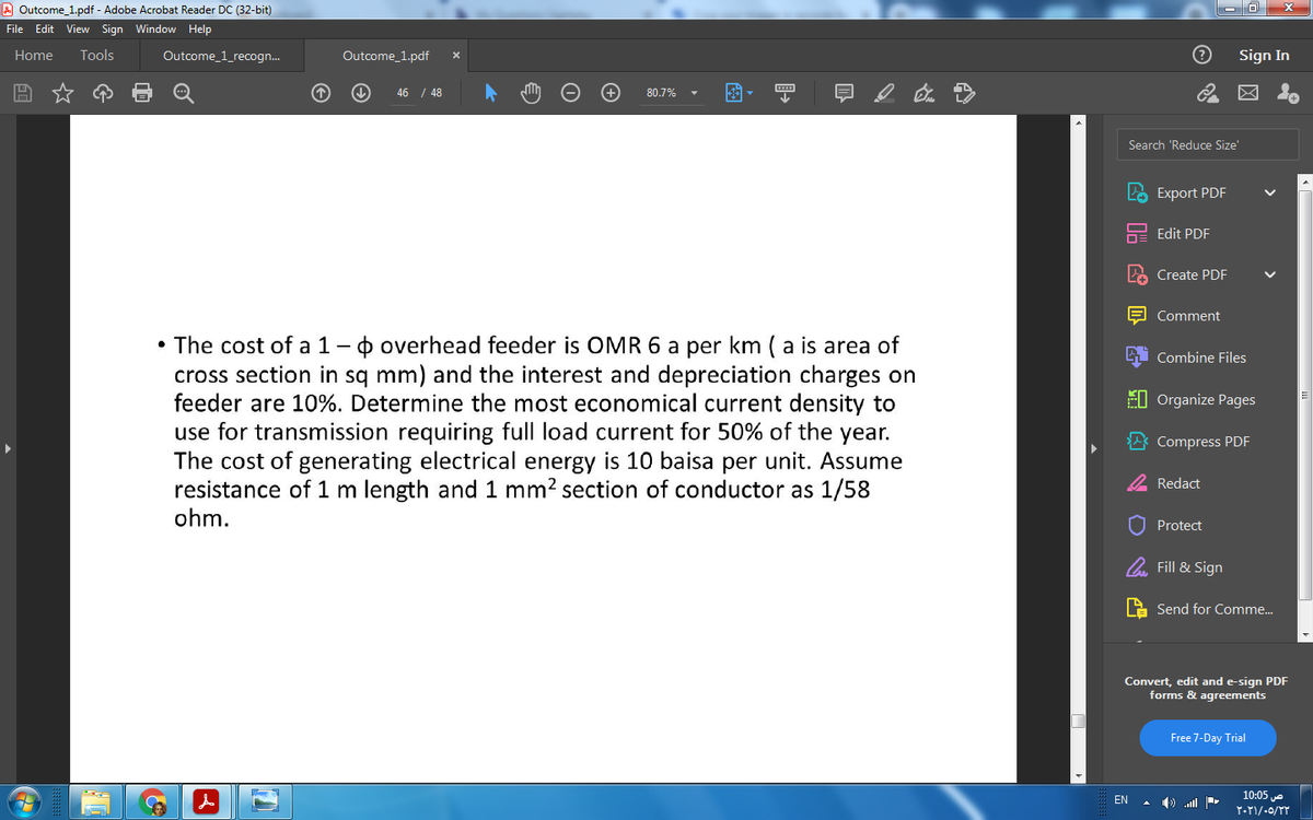 A Outcome_1.pdf - Adobe Acrobat Reader DC (32-bit)
File Edit View Sign Window Help
Tools
Sign In
Home
Outcome_1_recogn.
Outcome_1.pdf
46 / 48
80.7%
Search 'Reduce Size'
Export PDF
Edit PDF
2 Create PDF
E Comment
• The cost of a 1-o overhead feeder is OMR 6 a per km (a is area of
cross section in sq mm) and the interest and depreciation charges on
feeder are 10%. Determine the most economical current density to
use for transmission requiring full load current for 50% of the year.
The cost of generating electrical energy is 10 baisa per unit. Assume
resistance of 1 m length and 1 mm? section of conductor as 1/58
ohm.
Combine Files
EI Organize Pages
Compress PDF
2 Redact
Protect
O Fill & Sign
Send for Comme.
Convert, edit and e-sign PDF
forms & agreements
Free 7-Day Trial
10:05 e
EN
A ) ll
>
S O G O V O
