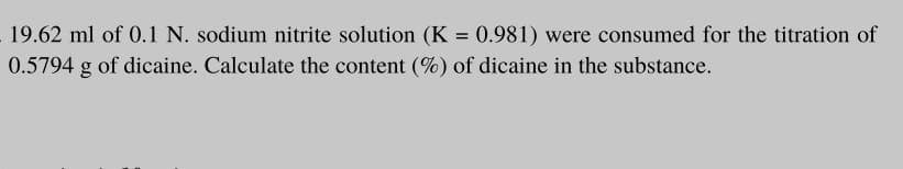 19.62 ml of 0.1 N. sodium nitrite solution (K = 0.981) were consumed for the titration of
0.5794 g of dicaine. Calculate the content (%) of dicaine in the substance.
