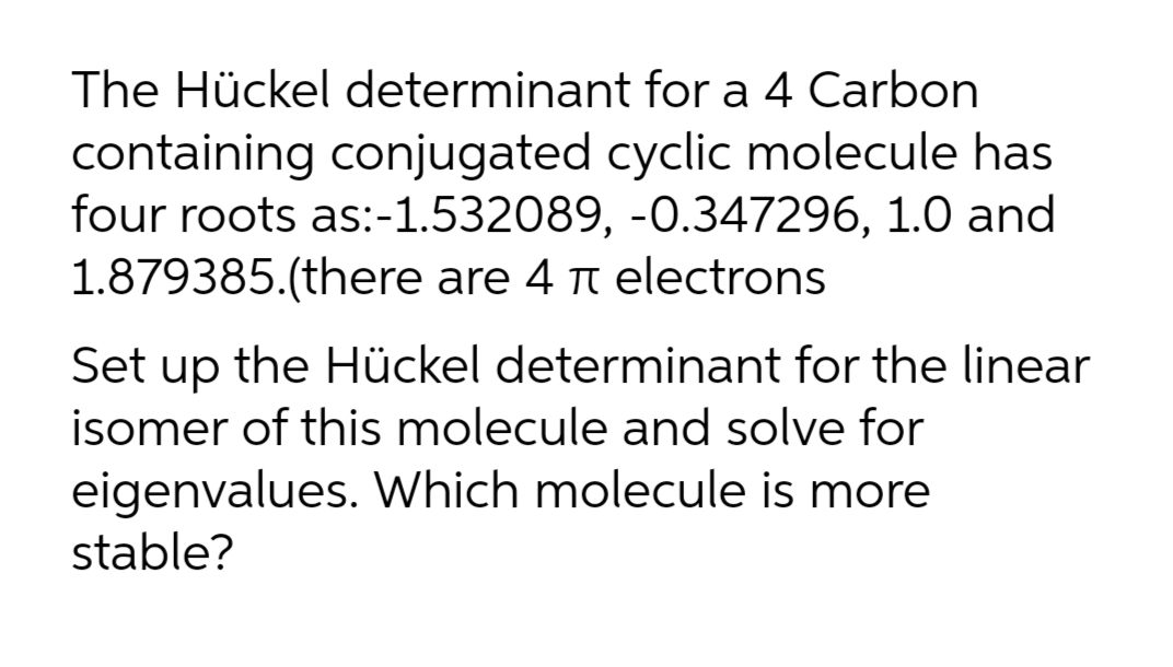 The Hückel determinant for a 4 Carbon
containing conjugated cyclic molecule has
four roots as:-1.532089, -0.347296, 1.0 and
1.879385.(there are 4 t electrons
Set up the Hückel determinant for the linear
isomer of this molecule and solve for
eigenvalues. Which molecule is more
stable?
