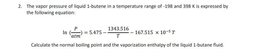 2. The vapor pressure of liquid 1-butene in a temperature range of -198 and 398 K is expressed by
the following equation:
P
1343.516
In
= 5.475 – -
167.515 x 10-5 T
atm
T
Calculate the normal boiling point and the vaporization enthalpy of the liquid 1-butane fluid.
