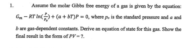 1.
Assume the molar Gibbs free energy of a gas is given by the equation:
Gm - RT In(÷)+ (a + bT)P = 0, where po is the standard pressure and a and
b are gas-dependent constants. Derive an equation of state for this gas. Show the
final result in the form of PV=?.
