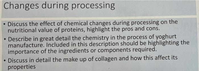 Changes during processing
• Discuss the effect of chemical changes during processing on the
nutritional value of proteins, highlight the pros and cons.
• Describe in great detail the chemistry in the process of yoghurt
manufacture. Included in this description should be highlighting the
importance of the ingredients or components required.
• Discuss in detail the make up of collagen and how this affect its
properties
