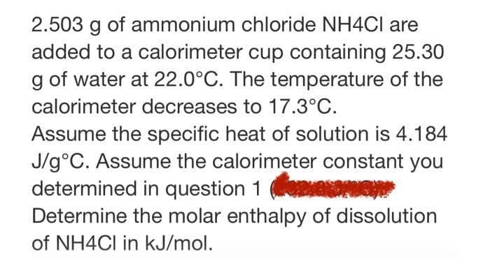 2.503 g of ammonium chloride NH4CI are
added to a calorimeter cup containing 25.30
g of water at 22.0°C. The temperature of the
calorimeter decreases to 17.3°C.
Assume the specific heat of solution is 4.184
J/g°C. Assume the calorimeter constant you
determined in question 1
Determine the molar enthalpy of dissolution
of NH4CI in kJ/mol.
