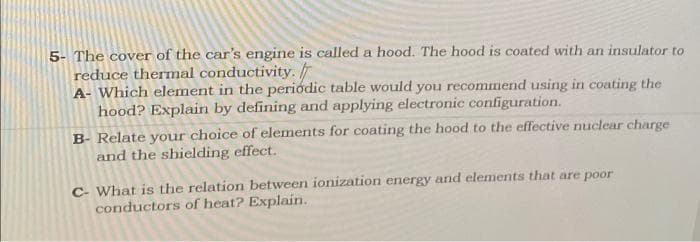 5- The cover of the car's engine is called a hood. The hood is coated with an insulator to
reduce thermal conductivity.
A- Which element in the periódic table would you recommend using in coating the
hood? Explain by defining and applying electronic configuration.
B- Relate your choice of elements for coating the hood to the effective nuclear charge
and the shielding effect.
C- What is the relation between ionization energy and elements that are poor
conductors of heat? Explain.

