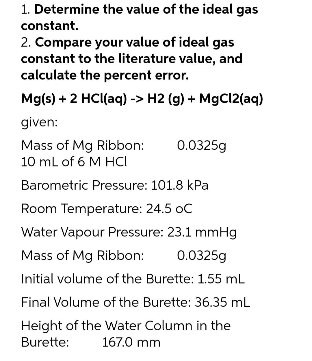 1. Determine the value of the ideal gas
constant.
2. Compare your value of ideal gas
constant to the literature value, and
calculate the percent error.
Mg(s) + 2 HCl(aq) -> H2 (g) + MgCI2(aq)
given:
0.0325g
Mass of Mg Ribbon:
10 mL of 6 M HCI
Barometric Pressure: 101.8 kPa
Room Temperature: 24.5 oC
Water Vapour Pressure: 23.1 mmHg
Mass of Mg Ribbon:
0.0325g
Initial volume of the Burette: 1.55 mL
Final Volume of the Burette: 36.35 mL
Height of the Water Column in the
167.0 mm
Burette:
