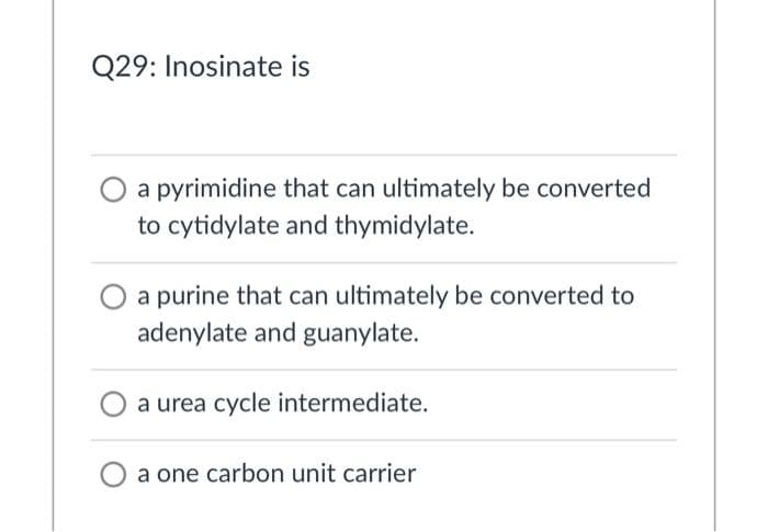 Q29: Inosinate is
a pyrimidine that can ultimately be converted
to cytidylate and thymidylate.
a purine that can ultimately be converted to
adenylate and guanylate.
a urea cycle intermediate.
a one carbon unit carrier
