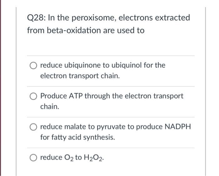 Q28: In the peroxisome, electrons extracted
from beta-oxidation are used to
reduce ubiquinone to ubiquinol for the
electron transport chain.
Produce ATP through the electron transport
chain.
reduce malate to pyruvate to produce NADPH
for fatty acid synthesis.
O reduce O2 to H2O2.
