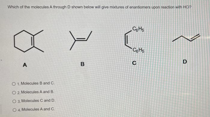 Which of the molecules A through D shown below will give mixtures of enantiomers upon reaction with HCI?
C&H5
CeHs
A
B
C
D
O 1, Molecules B and C.
O 2, Molecules A and B.
O 3, Molecules C and D.
0 4. Molecules A and C.
