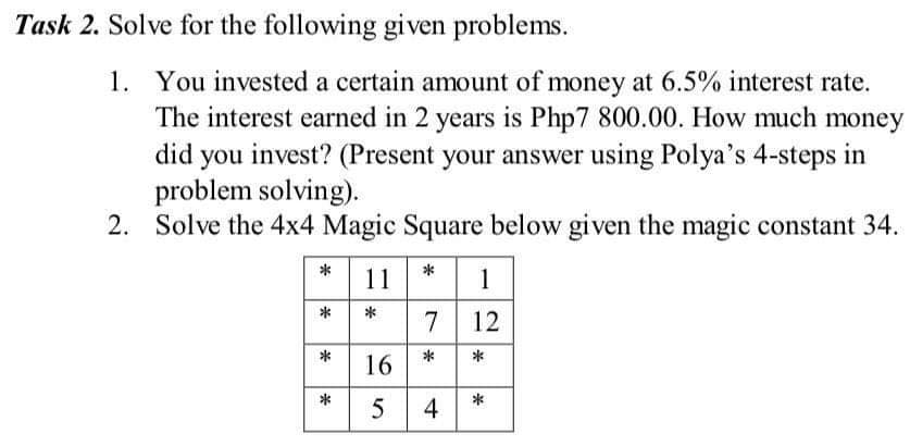 Task 2. Solve for the following given problems.
1. You invested a certain amount of money at 6.5% interest rate.
The interest earned in 2 years is Php7 800.00. How much money
did you invest? (Present your answer using Polya's 4-steps in
problem solving).
2. Solve the 4x4 Magic Square below given the magic constant 34.
11
1
*
7 12
*
*
16
*
4
*
