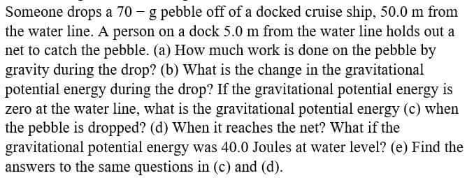 Someone drops a 70 – g pebble off of a docked cruise ship, 50.0 m from
the water line. A person on a dock 5.0 m from the water line holds out a
net to catch the pebble. (a) How much work is done on the pebble by
gravity during the drop? (b) What is the change in the gravitational
potential energy during the drop? If the gravitational potential energy is
zero at the water line, what is the gravitational potential energy (c) when
the pebble is dropped? (d) When it reaches the net? What if the
gravitational potential energy was 40.0 Joules at water level? (e) Find the
answers to the same questions in (c) and (d).
|
