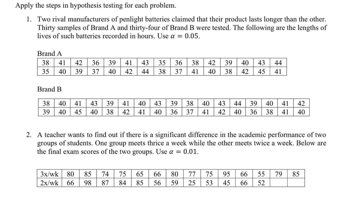 Apply the steps in hypothesis testing for each problem.
1. Two rival manufacturers of penlight batteries claimed that their product lasts longer than the other.
Thirty samples of Brand A and thirty-four of Brand B were tested. The following are the lengths of
lives of such batteries recorded in hours. Use a = 0.05.
Brand A
38
41
42
36
39
41
43
35
36
38
42
39
40
43
44
35
40
39
37
40
42
44
38
37
41
40
38
42
45
41
Brand B
38
40
41
43
39
41
40
43
39
38
40
43
44
39
40
41
42
39
40
45
40
38
42
41
40
36
37
41
42
40
36
38
41
40
2. A teacher wants to find out if there is a significant difference in the academic performance of two
groups of students. One group meets thrice a week while the other meets twice a week. Below are
the final exam scores of the two groups. Use a = 0.01.
Зx/wk
80
85
74
75
65
66
80
77
75
95
66
55
79
85
2x/wk
66
98
87
84
85
56
59
25
53
45
66
52
