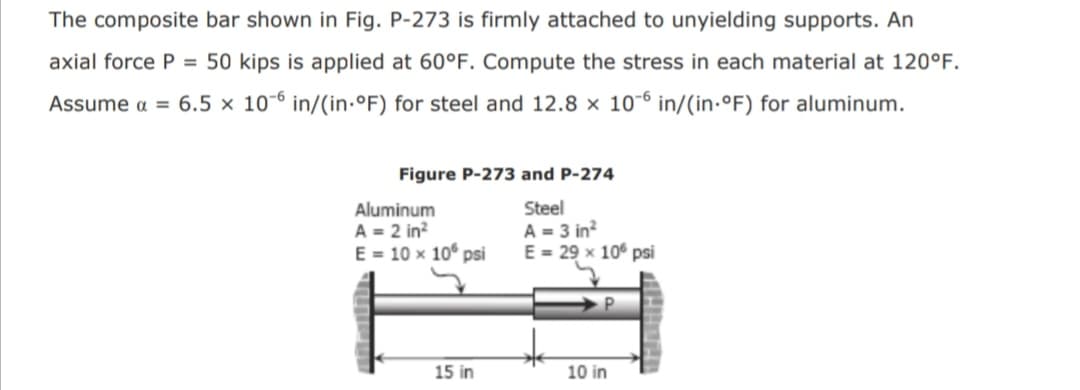 The composite bar shown in Fig. P-273 is firmly attached to unyielding supports. An
axial force P = 50 kips is applied at 60°F. Compute the stress in each material at 120°F.
Assume a = 6.5 × 10-6 in/(in.°F) for steel and 12.8 × 10-6 in/(in-°F) for aluminum.
Figure P-273 and P-274
Aluminum
A = 2 in?
E = 10 x 10° psi
Steel
A = 3 in?
E = 29 x 10° psi
15 in
10 in
