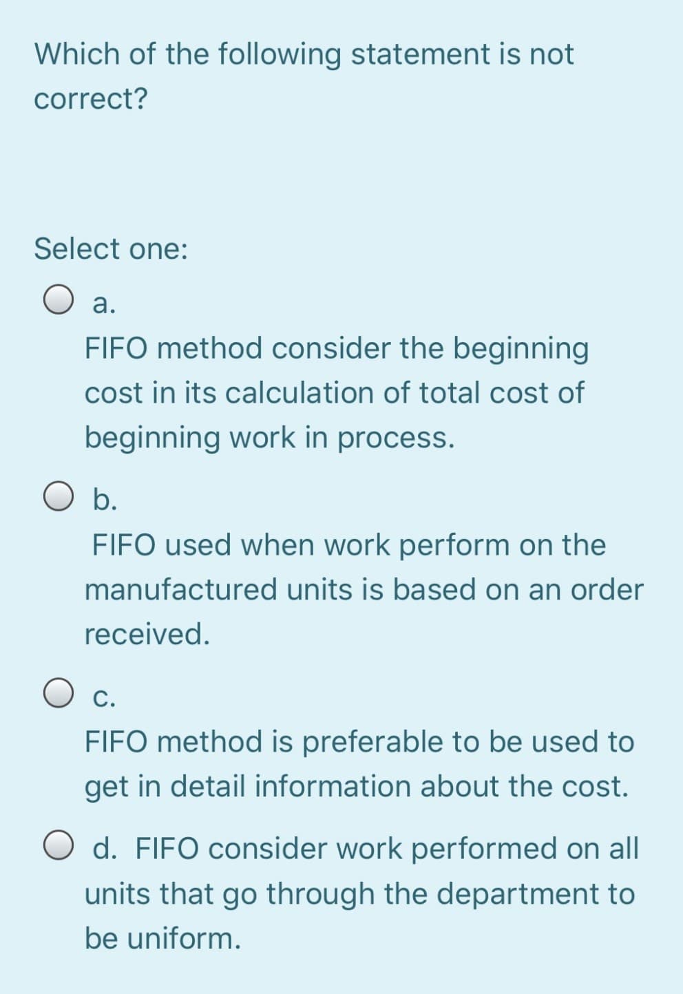 Which of the following statement is not
correct?
Select one:
а.
FIFO method consider the beginning
cost in its calculation of total cost of
beginning work in process.
b.
FIFO used when work perform on the
manufactured units is based on an order
received.
Ос.
FIFO method is preferable to be used to
get in detail information about the cost.
d. FIFO consider work performed on all
units that go through the department to
be uniform.
