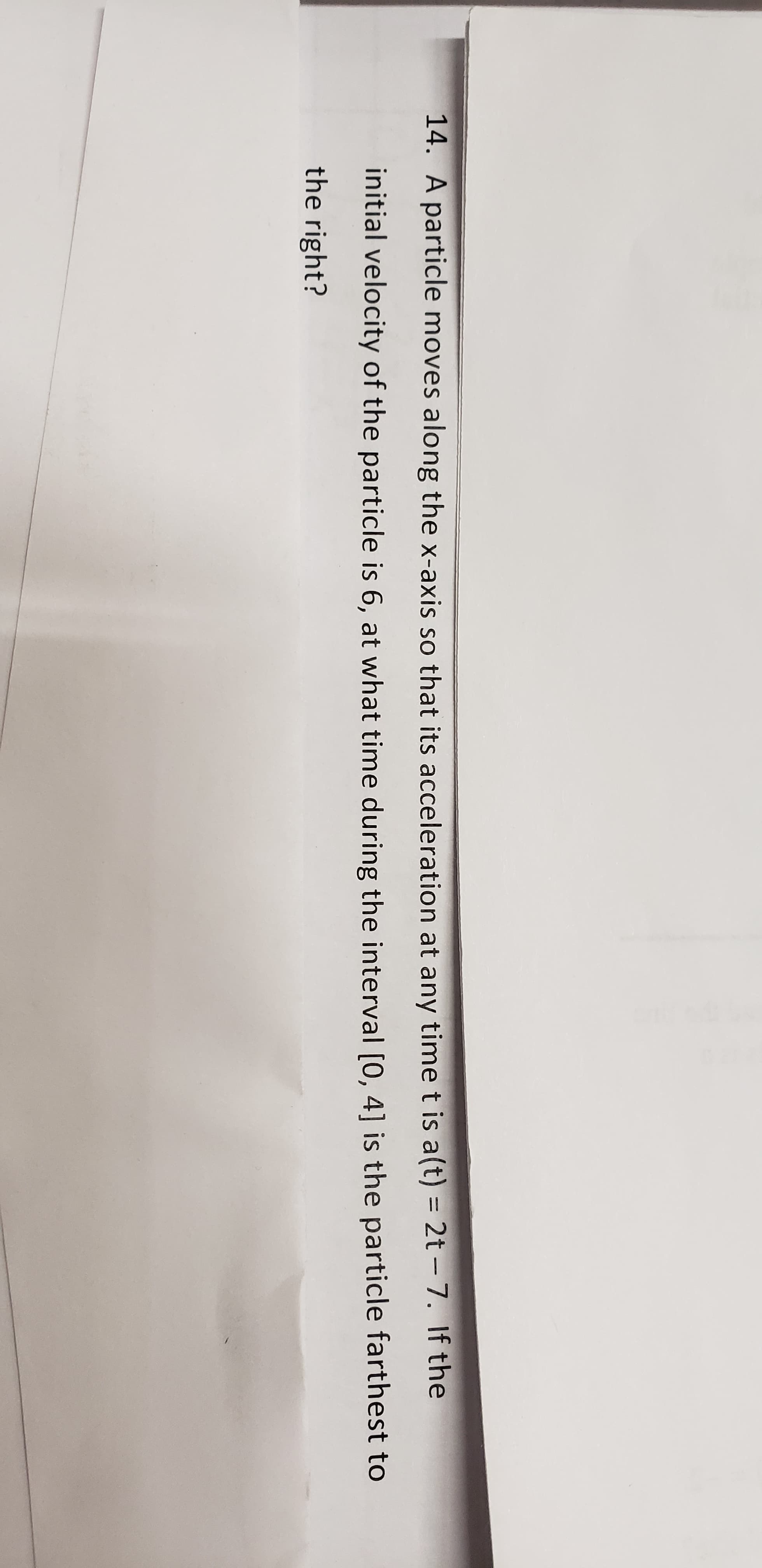14. A particle moves along the x-axis so that its acceleration at any time t is a(t) = 2t - 7. If the
initial velocity of the particle is 6, at what time during the interval [0, 4] is the particle farthest to
the right?
