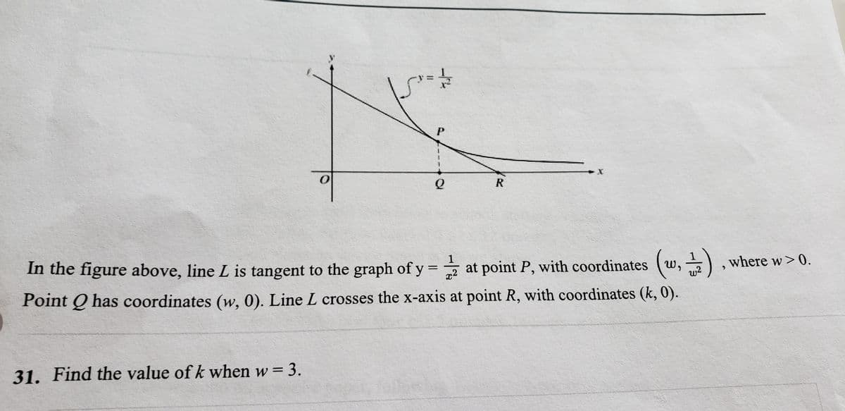 R.
In the figure above, line L is tangent to the graph of y = at point P, with coordinates (w, )
1
where w> 0.
Point Q has coordinates (w, 0). Line L crosses the x-axis at point R, with coordinates (k, 0).
w?
31. Find the value of k when w = 3.
wwu w
