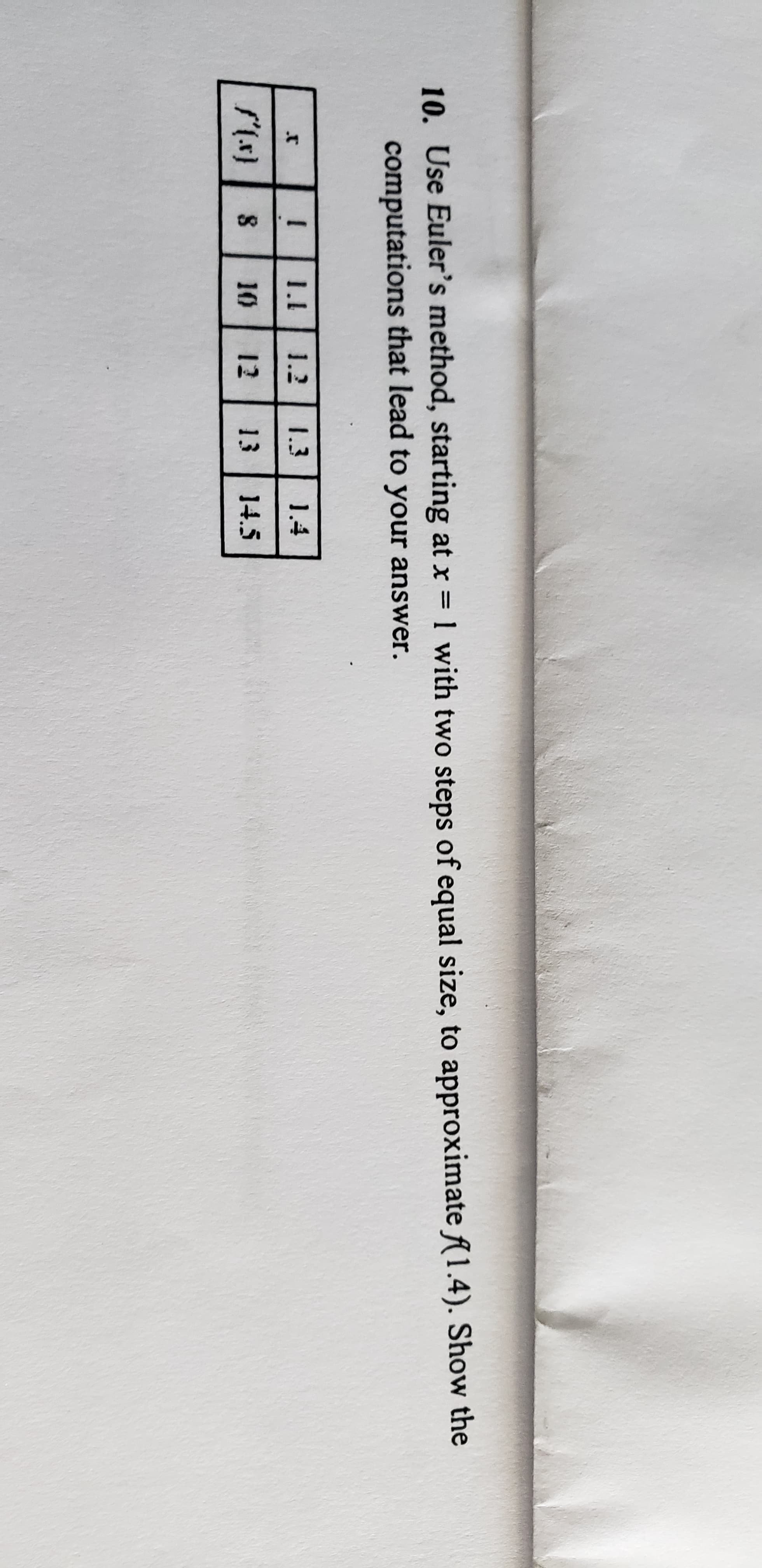 10. Use Euler's method, starting at x 1 with two steps of equal size, to approximate (1.4). Show the
computations that lead to your answer.
1.2
1.3
1.4
10
12
13
14.5
