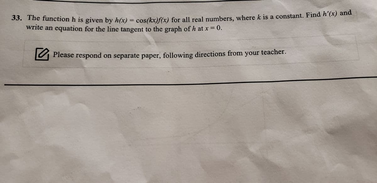 33. The function h is given by h(x) = cos(x)f(x) for all real numbers, where k is a constant. Find n (x) and
write an equation for the line tangent to the graph of h at x = 0.
teacher.
A Please respond on separate paper, following directions from your

