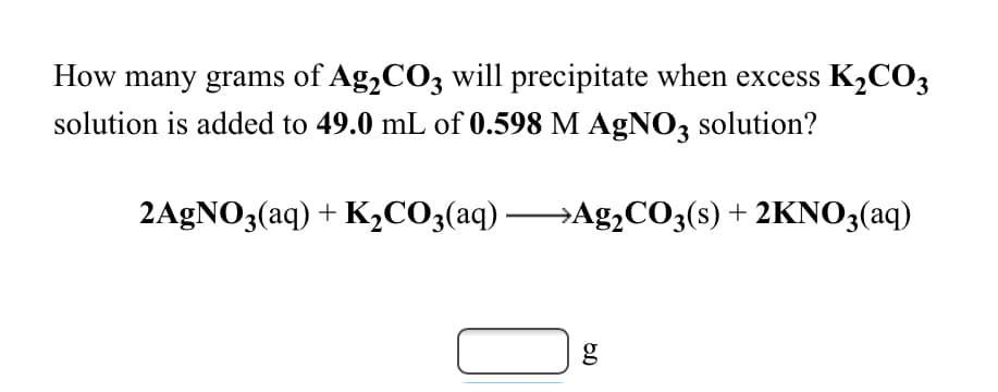 How many grams of Ag,CO3 will precipitate when excess K2CO3
solution is added to 49.0 mL of 0.598 M AgN03 solution?
2AGNO3(aq) + K,CO3(aq) Ag,CO;(s) + 2KNO3(aq)

