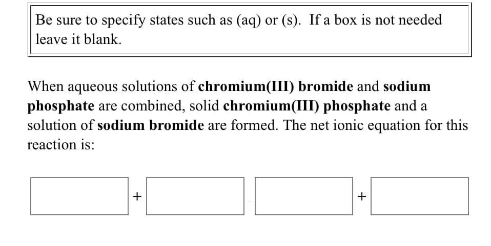 Be sure to specify states such as (aq) or (s). If a box is not needed
leave it blank.
When aqueous solutions of chromium(III) bromide and sodium
phosphate are combined, solid chromium(III) phosphate and a
solution of sodium bromide are formed. The net ionic equation for this
reaction is:
+
+
