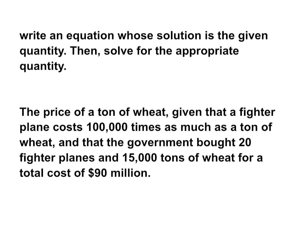 write an equation whose solution is the given
quantity. Then, solve for the appropriate
quantity.
The price of a ton of wheat, given that a fighter
plane costs 100,000 times as much as a ton of
wheat, and that the government bought 20
fighter planes and 15,000 tons of wheat for a
total cost of $90 million.
