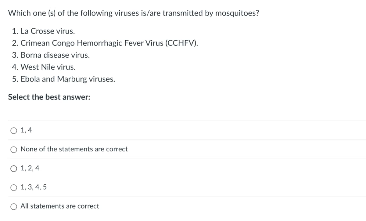 Which one (s) of the following viruses is/are transmitted by mosquitoes?
1. La Crosse virus.
2. Crimean Congo Hemorrhagic Fever Virus (CCHFV).
3. Borna disease virus.
4. West Nile virus.
5. Ebola and Marburg viruses.
Select the best answer:
O 1, 4
None of the statements are correct
O 1, 2, 4
O 1, 3, 4, 5
All statements are correct
