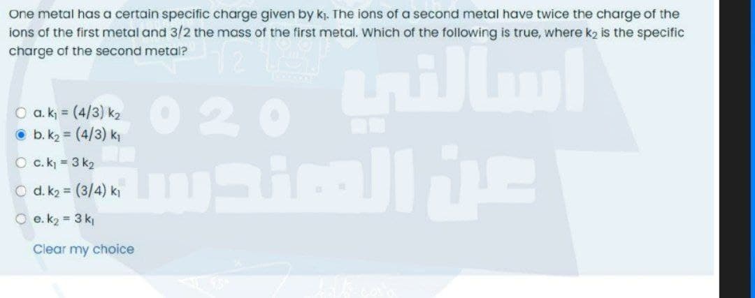 One metal has a certain specific charge given by kj. The ions of a second metal have twice the charge of the
ions of the first metal and 3/2 the mass of the first metal. Which of the following is true, where k2 is the specific
charge of the second metal?
020 trillm
O b. k2 = (4/3) k
O c.k = 3 k2
O d. k2 = (3/4) ki
O e. k2 = 3 k
Clear my choice
